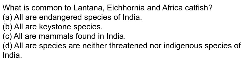 What is common to Lantana, Eichhornia and Africa catfish? (a) All are endangered species of India. (b) All are keystone species. (c) All are mammals found in India. (d) All are species are neither threatened nor indigenous species of India.
