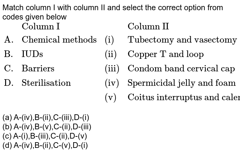 Match column I with column II and select the correct option from codes given below {:(,"Column I",,"Column II"),("A.","Chemical methods","(i)","Tubectomy and vasectomy"),("B.","IUDs","(ii)","Copper T and loop"),("C.","Barriers","(iii)","Condom band cervical cap"),("D.","Sterilisation","(iv)","Spermicidal jelly and foam"),(,,"(v)","Coitus interruptus and calender method"):} (a) A-(iv),B-(ii),C-(iii),D-(i) (b) A-(iv),B-(v),C-(ii),D-(iii) (c) A-(i),B-(iii),C-(ii),D-(v) (d) A-(iv),B-(ii),C-(v),D-(i)