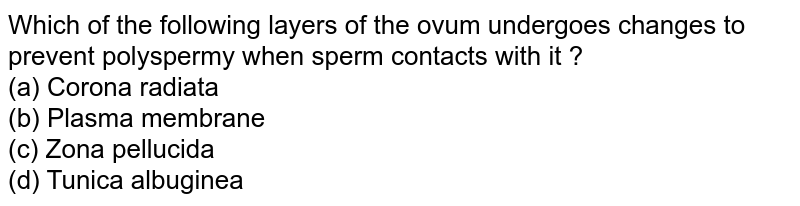Which of the following layers of the ovum undergoes changes to prevent polyspermy when sperm contacts with it ? (a) Corona radiata (b) Plasma membrane (c) Zona pellucida (d) Tunica albuginea