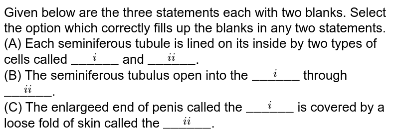 Given below are the three statements each with two blanks. Select the option which correctly fills up the blanks in any two statements. <br> (A) Each seminiferous tubule is lined on its inside by two types of cells called `overset(i)"______"` and `overset(ii)"______"`. <br> (B) The seminiferous tubulus open into the `overset(i)"______"` through `overset(ii)"______"`. <br> (C) The enlargeed end of penis called the `overset(i)"______"` is covered by a loose fold of skin called the `overset(ii)"______"`.