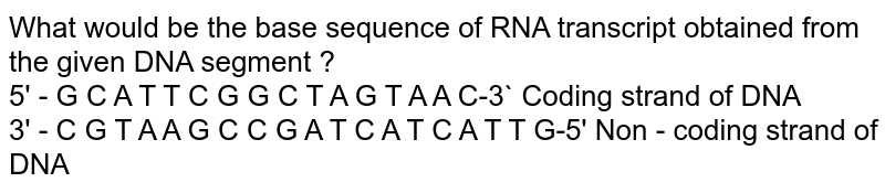 What  would be the base sequence of RNA transcript obtained  from the given DNA segment ?  <br> 5' - G C A T T C G G C  T A G T A A C-3` Coding strand of DNA <br>  3' - C G T A A G C C G A T C A T C  A T T G-5' Non - coding strand of DNA 