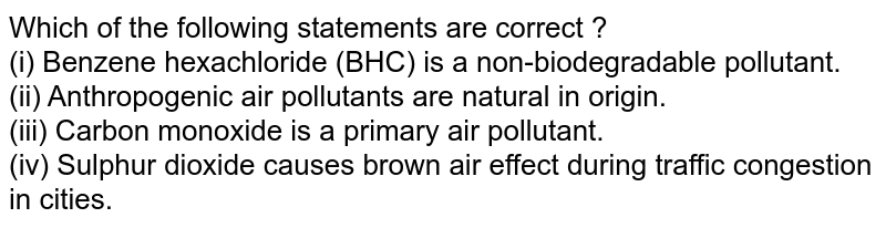 Which of the following statements are correct ? (i) Benzene hexachloride (BHC) is a non-biodegradable pollutant. (ii) Anthropogenic air pollutants are natural in origin. (iii) Carbon monoxide is a primary air pollutant. (iv) Sulphur dioxide causes brown air effect during traffic congestion in cities.