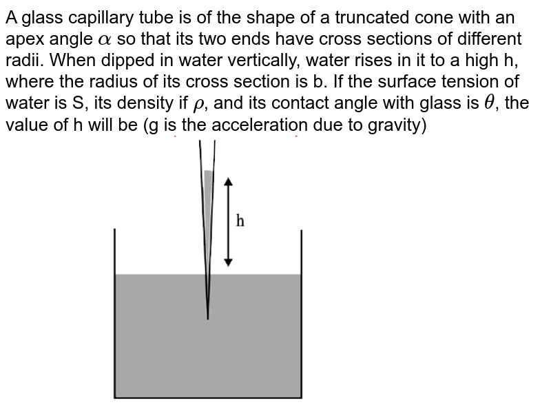 A glass capillary tube is of the shape of a truncated cone with an apex angle alpha so that its two ends have cross sections of different radii. When dipped in water vertically, water rises in it to a high h, where the radius of its cross section is b. If the surface tension of water is S, its density if rho , and its contact angle with glass is theta , the value of h will be (g is the acceleration due to gravity)