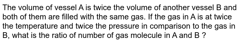 The volume of vessel A is twice the volume of another vessel B and both of them are filled with the same gas. If the gas in A is at twice the temperature and twice the pressure in comparison to the gas in B, what is the ratio of number of gas molecule in A and B ?
