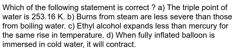 Which of the following statement is correct ? a) The triple point of water is 253.16 K. b) Burns from steam are less severe than those from boiling water. c) Ethyl alcohol expands less than mercury for the same rise in temperature. d) When fully inflated balloon is immersed in cold water, it will contract.
