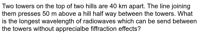  Two towers on the top of two hills are 40 km apart. The  line joining them presses 50 m above a hill half way between the towers. What is the longest wavelength of radiowaves which can be send between the towers without apprecialbe fiffraction effects?