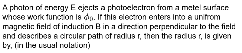 A photon of energy E ejects a photoelectron from a metel surface whose work function is `phi_(0)`. If this electron enters into a unifrom magnetic field of induction B in a direction perpendicular to the field and describes a circular path of radius r, then the radius r, is given by, (in the usual notation)