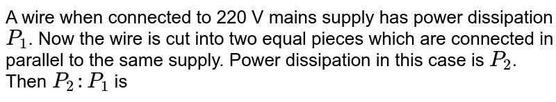 A wire when connected to 220 V mains supply has power dissipation `P_1`. Now the wire is cut into two equal pieces which are connected in parallel to the same supply. Power dissipation in this case is `P_2`. Then `P_2: P_1` is 