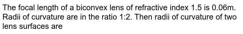 The focal length of a biconvex lens of refractive index 1.5 is 0.06m. Radii of curvature are in the ratio 1:2. Then radii of curvature of two lens surfaces are