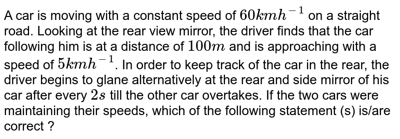 A car is moving with a constant speed of `60 km h^-1` on a straight road. Looking at the rear view mirror, the driver finds that the car following him is at a distance of `100 m` and is approaching with a speed of `5 km h^-1`. In order to keep track of the car in the rear, the driver begins to glane alternatively at the rear and side mirror of his car after every `2 s` till the other car overtakes. If the two cars were maintaining their speeds, which of the following statement (s) is/are correct ?