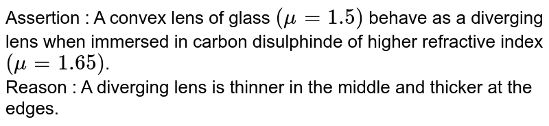 Assertion  : A convex lens of glass `(mu = 1.5)` behave as a diverging lens when immersed in carbon disulphinde of higher refractive index `(mu = 1.65)`. <br> Reason  : A diverging  lens is thinner in the middle and thicker at the edges.