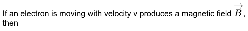 If an electron is moving with velocity v produces a magnetic field `vecB`, then