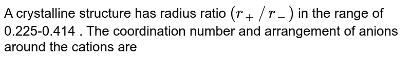 IF the radius ratio of cation to anion is in the range of 0.225 - 0.414 , then the coordination number of cation will be _________.
