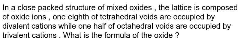 In a close packed structure of mixed oxides , the lattice is composed of oxide ions , one eighth of tetrahedral voids are occupied by divalent cations while one half of octahedral voids are occupied by trivalent cations . What is the formula of the oxide ?
