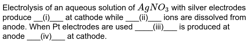 Electrolysis of an aqueous solution of AgNO_3 with silver electrodes produce __(i)___ at cathode while ___(ii)___ ions are dissolved from anode. When Pt electrodes are used ____(iii)___ is produced at anode ___(iv)___ at cathode.