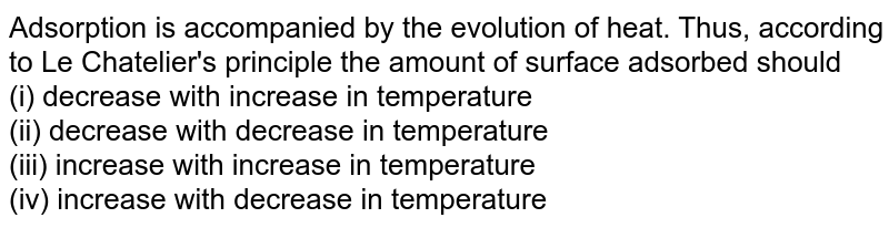 Adsorption is accompanied by the evolution of heat. Thus, according to Le Chatelier's principle the amount of surface adsorbed should (i) decrease with increase in temperature (ii) decrease with decrease in temperature (iii) increase with increase in temperature (iv) increase with decrease in temperature