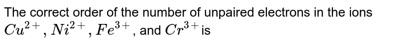 The correct order of the number of unpaired electrons in the ions Cu^(2+), Ni^(2+), Fe^(3+) , and Cr^(3+) is