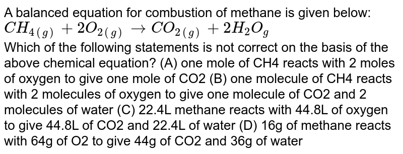 A balanced equation for combustion of methane is given below: CH_(4(g)) + 2O_(2(g)) to CO_(2(g)) + 2H_2O_(g) Which of the following statements is not correct on the basis of the above chemical equation? (A) one mole of CH4 reacts with 2 moles of oxygen to give one mole of CO2 (B) one molecule of CH4 reacts with 2 molecules of oxygen to give one molecule of CO2 and 2 molecules of water (C) 22.4L methane reacts with 44.8L of oxygen to give 44.8L of CO2 and 22.4L of water (D) 16g of methane reacts with 64g of O2 to give 44g of CO2 and 36g of water