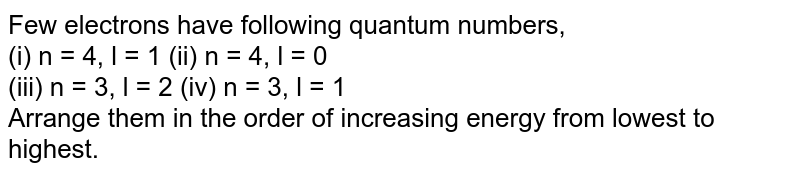 The electrons identified by the following quantum numbers n and l: (i) n = 4, l = 1, (ii) n = 4, l = 0, (iii) n = 3, l = 2 , and (iv) n = 3, l = 1 can be placed in the order of increasing enegry from the lowest to the highest as