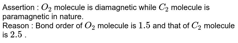 Assertion : O_(2) molecule is diamagnetic while C_(2) molecule is paramagnetic in nature. Reason : Bond order of O_(2) molecule is 1.5 and that of C_(2) molecule is 2.5 .