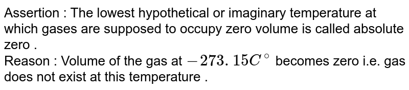 Assertion : The lowest hypothetical or imaginary temperature at which gases are supposed to occupy zero volume is called absolute zero . Reason : Volume of the gas at -273 . 15 C^(@) becomes zero i.e. gas does not exist at this temperature .