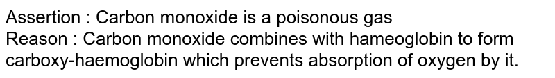 Assertion : Carbon monoxide is a poisonous gas Reason : Carbon monoxide combines with hameoglobin to form carboxy-haemoglobin which prevents absorption of oxygen by it.