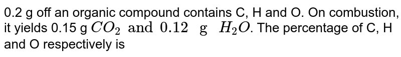 0.2 g off an organic compound contains C, H and O. On combustion, it yields 0.15 g `CO_(2) and 0.12" g "H_(2)O`. The percentage of C, H and O respectively is