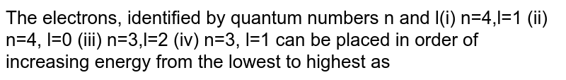 The electrons, identified by quantum numbers n and l(i) n=4,l=1 (ii) n=4, l=0 (iii) n=3,l=2 (iv) n=3, l=1 can be placed in order of increasing energy from the lowest to highest as