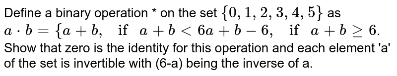 Define a binary operation * on the set `{0, 1, 2, 3, 4, 5}` as `a*b = { a + b , if a+ b < 6 a+b-6 , if a+bge6`. Show that zero is the identity for this operation and each element 'a' of the set is invertible with (6-a) being the inverse of a.