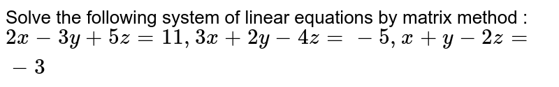 Solve the following system of linear equations by matrix method : 2x - 3y + 5z = 1 1 , 3x + 2y - 4z = - 5, x + y - 2z = - 3