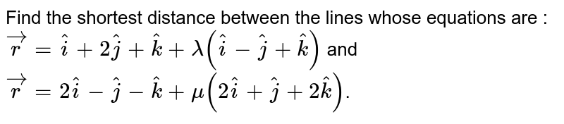 Find the shortest distance between the lines whose equations are : `vecr=hati+2hatj+hatk+lambda(hati-hatj+hatk)` and `vecr=2hati-hatj-hatk+mu(2hati+hatj+2hatk)`.