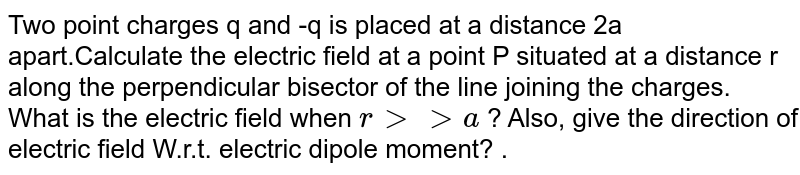 Two point charges q and -q is placed at a distance 2a apart.Calculate the electric field at a point P situated at a distance r along the perpendicular bisector of the line joining the charges. What is the electric field when r gtgt a ? Also, give the direction of electric field W.r.t. electric dipole moment? .