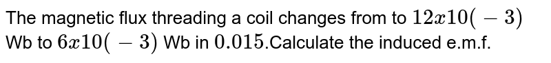 The magnetic flux threading a coil changes from to 12x10(-3) Wb to 6x10(-3) Wb in 0.015 .Calculate the induced e.m.f.
