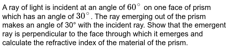 A ray of light is incident at an angle of 60^@ on one face of prism which has an angle of 30^@ . The ray emerging out of the prism makes an angle of 30° with the incident ray. Show that the emergent ray is perpendicular to the face through which it emerges and calculate the refractive index of the material of the prism.