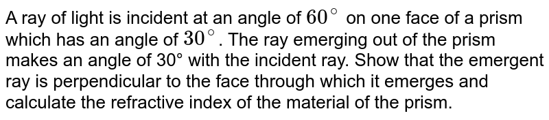 A ray of light is incident at an angle of 60^@ on one face of a prism which has an angle of 30^@ . The ray emerging out of the prism makes an angle of 30° with the incident ray. Show that the emergent ray is perpendicular to the face through which it emerges and calculate the refractive index of the material of the prism.