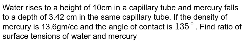 Water rises to a height of 10cm in a capillary tube and mercury falls to a depth of 3.42 cm in the same capillary tube. If the density of mercury is 13.6gm/cc and the angle of contact is 135^@ . Find ratio of surface tensions of water and mercury