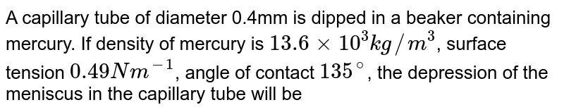 A capillary tube of diameter 0.4mm is dipped in a beaker containing mercury. If density of mercury is 13.6 xx 10^3 kg//m^3 , surface tension 0.49Nm^(-1) , angle of contact 135^@ , the depression of the meniscus in the capillary tube will be