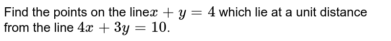 Find the points on the line `x+y=4` which lie at a unit distance from the line `4x+ 3y=10`. 