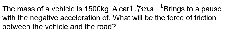 The mass of a vehicle is 1500kg. A car 1.7ms^-1 Brings to a pause with the negative acceleration of. What will be the force of friction between the vehicle and the road?