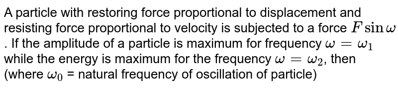 A particle with restoring force proportional to displacement and resisting force proportional to velocity is subjected to a force Fsinomega . If the amplitude of a particle is maximum for frequency omega = omega_(1) while the energy is maximum for the frequency omega = omega_(2) , then (where omega_(0) = natural frequency of oscillation of particle)