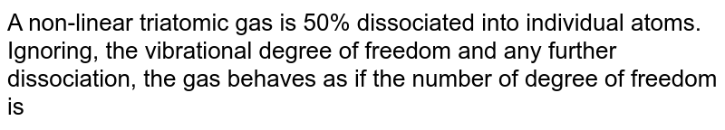 A non-linear triatomic gas is 50% dissociated into individual atoms. Ignoring, the vibrational degree of freedom and any further dissociation, the gas behaves as if the number of degree of freedom is 