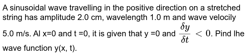A sinusoidal wave travelling in the positive direction on a stretched string has amplitude 2.0 cm, wavelength 1.0 m and wave velocity 5.0 m/s. Ar x = 0 and t = 0, it is given that `y=0 and (deltay)/(deltat)lt 0`. Find the dr wave function y(x, t). 