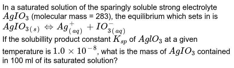 In a saturated solution of the sparingly soluble strong electrolyte AgIO_3 (molecular mass = 283), the equilibrium which sets in is AgIO_(3(s)) hArr Ag_((aq))^(+) + IO_(3(aq))^(-) If the solubillity product constant K_(sp) of AglO_3 at a given temperature is 1.0xx 10^(-8) , what is the mass of AgIO_3 contained in 100 ml of its saturated solution?