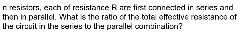 n resistors, each of resistance R are first connected in series and then in parallel. What is the ratio of the total effective resistance of the circuit in the series to the parallel combination?