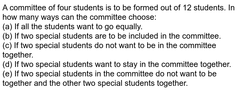 A committee of four students is to be formed out of 12 students. In how many ways can the committee choose: (a) If all the students want to go equally. (b) If two special students are to be included in the committee. (c) If two special students do not want to be in the committee together. (d) If two special students want to stay in the committee together. (e) If two special students in the committee do not want to be together and the other two special students together.