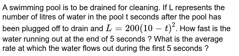 A swimming pool is to be drained for cleaning. If L represents the number of litres of water in the pool t seconds after the pool has been plugged off to drain and `L = 200 (10-t)^(2)`. How fast is the water running out at the end of 5 seconds ? What is the average rate at which the water flows out during the first 5 seconds ? 