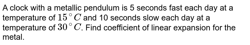 A clock with a metallic pendulum is 5 seconds fast each day at a temperature of `15^(@)C` and 10 seconds slow each day at a temperature of `30^(@)C`. Find coefficient of linear expansion for the metal.