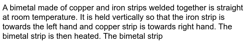 A bimetal made of copper and iron strips welded together is straight at room temperature. It is held vertically so that the iron strip is towards the left hand and copper strip is towards right hand. The bimetal strip is then heated. The bimetal strip