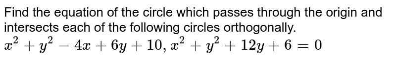 Find the equation of the circle which passes through the origin and intersects each of the following circles orthogonally. <br> `x^(2)+y^(2)-4x+6y+10,x^(2)+y^(2)+12y+6=0`