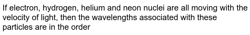 If electron, hydrogen, helium and neon nuclei are all moving with the velocity of light, then the wavelengths associated with these particles are in the order